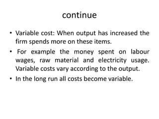 continue
• Variable cost: When output has increased the
firm spends more on these items.
• For example the money spent on labour
wages, raw material and electricity usage.
Variable costs vary according to the output.
• In the long run all costs become variable.
 