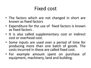 Fixed cost
• The factors which are not changed in short are
known as fixed factors
• Expenditure for the use of fixed factors is known
as fixed factors .
• It is also called supplementary cost or indirect
cost or overhead cost.
• Some inputs are used over a period of time for
producing more than one batch of goods. The
costs incurred in these are called fixed cost.
• For example amount spent on purchase of
equipment, machinery, land and building.
 