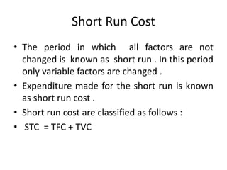 Short Run Cost
• The period in which all factors are not
changed is known as short run . In this period
only variable factors are changed .
• Expenditure made for the short run is known
as short run cost .
• Short run cost are classified as follows :
• STC = TFC + TVC
 