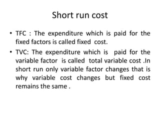 Short run cost
• TFC : The expenditure which is paid for the
fixed factors is called fixed cost.
• TVC: The expenditure which is paid for the
variable factor is called total variable cost .In
short run only variable factor changes that is
why variable cost changes but fixed cost
remains the same .
 