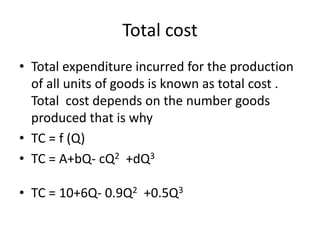 Total cost
• Total expenditure incurred for the production
of all units of goods is known as total cost .
Total cost depends on the number goods
produced that is why
• TC = f (Q)
• TC = A+bQ- cQ2 +dQ3
• TC = 10+6Q- 0.9Q2 +0.5Q3
 