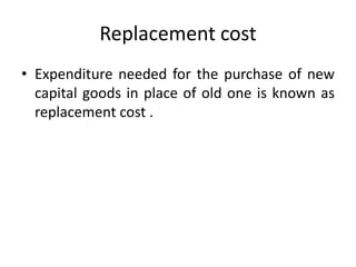 Replacement cost
• Expenditure needed for the purchase of new
capital goods in place of old one is known as
replacement cost .
 