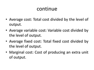 continue
• Average cost: Total cost divided by the level of
output.
• Average variable cost: Variable cost divided by
the level of output.
• Average fixed cost: Total fixed cost divided by
the level of output.
• Marginal cost: Cost of producing an extra unit
of output.
 