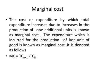 Marginal cost
• The cost or expenditure by which total
expenditure increases due to increases in the
production of one additional units is known
as marginal cost . The expenditure which is
incurred for the production of last unit of
good is known as marginal cost .it is denoted
as follows
• MC = TCn+1 -TCN
 