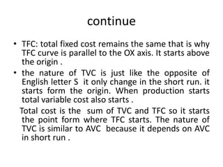 continue
• TFC: total fixed cost remains the same that is why
TFC curve is parallel to the OX axis. It starts above
the origin .
• the nature of TVC is just like the opposite of
English letter S it only change in the short run. it
starts form the origin. When production starts
total variable cost also starts .
Total cost is the sum of TVC and TFC so it starts
the point form where TFC starts. The nature of
TVC is similar to AVC because it depends on AVC
in short run .
 