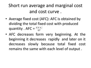 Short run average and marginal cost
and cost curve .
• Average fixed cost (AFC): AFC is obtained by
dividing the total fixed cost with produced
quantity . AFC =
• AFC decreases form very beginning. At the
beginning it decreases rapidly and later on it
decreases slowly because total fixed cost
remains the same with each level of output .
Q
TFC
 