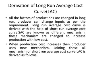 Derivation of Long Run Average Cost
Curve(LAC)
• All the factors of productions are changed in long
run. producer can change inputs as per the
requirement. Long run average cost curve is
derived with the help of short run average cost
curve.SAC are known as different mechanism,
these mechanism are changed to increase
production with low cost.
• When production cost increases then producer
uses new mechanism. Joining these all
mechanism or short run average cost curve LAC is
derived as follows .
 
