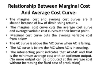 Relationship Between Marginal Cost
And Average Cost Curve:
• The marginal cost and average cost curves are U
shaped because of law of diminishing returns.
• The marginal cost curve cuts the average cost curve
and average variable cost curves at their lowest point.
• Marginal cost curve cuts the average variable cost
from below.
• The AC curve is above the MC curve when AC is falling.
• The AC curve is below the MC when AC is increasing.
• The intersecting point indicates that AC=MC and that
is the minimum average cost with an optimum output.
(No more output can be produced at this average cost
without increasing the fixed cost of production)
 