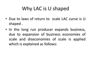 Why LAC is U shaped
• Due to laws of return to scale LAC curve is U
shaped .
• In the long run producer expands business,
due to expansion of business economies of
scale and diseconomies of scale is applied
which is explained as follows:
 