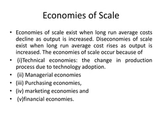 Economies of Scale
• Economies of scale exist when long run average costs
decline as output is increased. Diseconomies of scale
exist when long run average cost rises as output is
increased. The economies of scale occur because of
• (i)Technical economies: the change in production
process due to technology adoption.
• (ii) Managerial economies
• (iii) Purchasing economies,
• (iv) marketing economies and
• (v)financial economies.
 