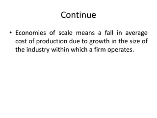 Continue
• Economies of scale means a fall in average
cost of production due to growth in the size of
the industry within which a firm operates.
 