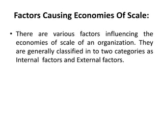 Factors Causing Economies Of Scale:
• There are various factors influencing the
economies of scale of an organization. They
are generally classified in to two categories as
Internal factors and External factors.
 