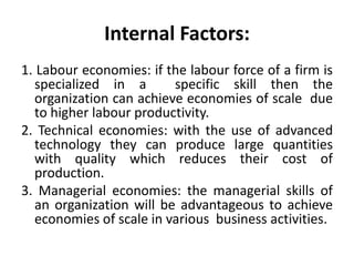 Internal Factors:
1. Labour economies: if the labour force of a firm is
specialized in a specific skill then the
organization can achieve economies of scale due
to higher labour productivity.
2. Technical economies: with the use of advanced
technology they can produce large quantities
with quality which reduces their cost of
production.
3. Managerial economies: the managerial skills of
an organization will be advantageous to achieve
economies of scale in various business activities.
 