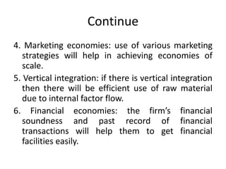 Continue
4. Marketing economies: use of various marketing
strategies will help in achieving economies of
scale.
5. Vertical integration: if there is vertical integration
then there will be efficient use of raw material
due to internal factor flow.
6. Financial economies: the firm’s financial
soundness and past record of financial
transactions will help them to get financial
facilities easily.
 