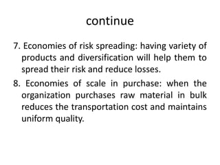 continue
7. Economies of risk spreading: having variety of
products and diversification will help them to
spread their risk and reduce losses.
8. Economies of scale in purchase: when the
organization purchases raw material in bulk
reduces the transportation cost and maintains
uniform quality.
 