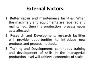 External Factors:
1. Better repair and maintenance facilities: When
the machinery and equipments are repaired and
maintained, then the production process never
gets affected.
2. Research and Development: research facilities
will provide opportunities to introduce new
products and process methods.
3. Training and Development: continuous training
and development of skills in the managerial,
production level will achieve economies of scale.
 