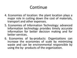 Continue
4. Economies of location: the plant location plays a
major role in cutting down the cost of materials,
transport and other expenses.
5. Economies of Information Technology: advanced
Information technology provides timely accurate
information for better decision making and for
better services.
6. Economies of by-products: Organizations can
increase the economies of scale by minimizing
waste and can be environmental responsible by
using the by- products of the organization.
 