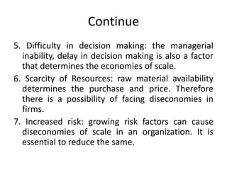 Continue
5. Difficulty in decision making: the managerial
inability, delay in decision making is also a factor
that determines the economies of scale.
6. Scarcity of Resources: raw material availability
determines the purchase and price. Therefore
there is a possibility of facing diseconomies in
firms.
7. Increased risk: growing risk factors can cause
diseconomies of scale in an organization. It is
essential to reduce the same.
 