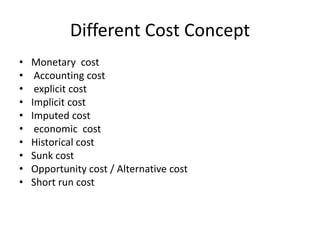 Different Cost Concept
• Monetary cost
• Accounting cost
• explicit cost
• Implicit cost
• Imputed cost
• economic cost
• Historical cost
• Sunk cost
• Opportunity cost / Alternative cost
• Short run cost
 