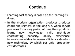 Continue
• Learning cost theory is based on the learning by
doing.
• In the modern organization producer produces
goods and services in the long run, when she/he
produces for a long period of time then producer
learns new knowledge, skill, technique,
coordinating capacity, ability experience,
innovates new idea, increases efficiency, develops
new technology by which per unit production
cost decreases.
 