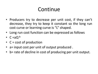 Continue
• Producers try to decrease per unit cost, if they can’t
decrease, they try to keep it constant so the long run
cost curve or learning curve is “L” shaped.
• Long run cost function can be expressed as follows
• C =aQ-b
• C = cost of production
• a= input cost per unit of output produced .
• b= rate of decline in cost of producing per unit output.
 