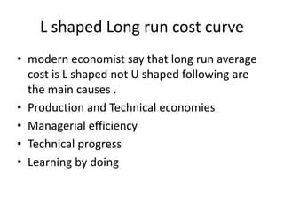 L shaped Long run cost curve
• modern economist say that long run average
cost is L shaped not U shaped following are
the main causes .
• Production and Technical economies
• Managerial efficiency
• Technical progress
• Learning by doing
 