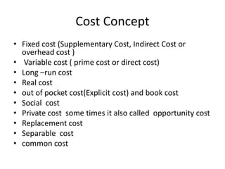 Cost Concept
• Fixed cost (Supplementary Cost, Indirect Cost or
overhead cost )
• Variable cost ( prime cost or direct cost)
• Long –run cost
• Real cost
• out of pocket cost(Explicit cost) and book cost
• Social cost
• Private cost some times it also called opportunity cost
• Replacement cost
• Separable cost
• common cost
 