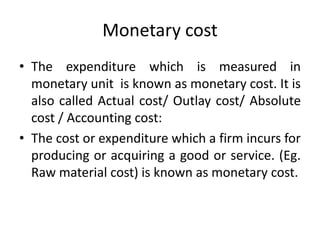 Monetary cost
• The expenditure which is measured in
monetary unit is known as monetary cost. It is
also called Actual cost/ Outlay cost/ Absolute
cost / Accounting cost:
• The cost or expenditure which a firm incurs for
producing or acquiring a good or service. (Eg.
Raw material cost) is known as monetary cost.
 