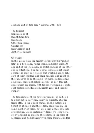 cost and end-of-life care • summer 2011 121
The Ethical
Implications of
Health Spending:
Death and
Other Expensive
Conditions
Dan Crippen and
Amber E. Barnato
Overview
In this essay I ask the reader to consider the “end of
life” as a life stage, rather than as a health state. At
one end of the life course is childhood and at the other
end is elderhood. The basic inter-generational social
compact in most societies is that working adults take
care of their children and their parents, and count on
their children to do the same for them. In developed
countries, these obligations are met in part through
government programs, with taxpayers funding signifi-
cant portions of education, health care, and income
support.
The financing of these public programs, in addition
to other public services, involves ethically charged
trade-offs. In the United States, public outlays on
behalf of children and the elderly span roughly the
same number of years, but with very different levels
of spending. Cross-sectionally, transfers from work-
ers (via taxes) go more to the elderly in the form of
Medicare and Social Security income than to children
 