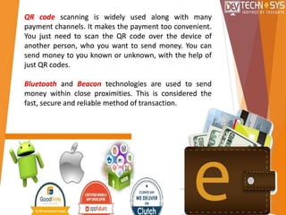 QR code scanning is widely used along with many
payment channels. It makes the payment too convenient.
You just need to scan the QR code over the device of
another person, who you want to send money. You can
send money to you known or unknown, with the help of
just QR codes.
Bluetooth and Beacon technologies are used to send
money within close proximities. This is considered the
fast, secure and reliable method of transaction.
 