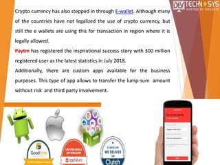 Crypto currency has also stepped in through E-wallet. Although many
of the countries have not legalized the use of crypto currency, but
still the e wallets are using this for transaction in region where it is
legally allowed.
Paytm has registered the inspirational success story with 300 million
registered user as the latest statistics in July 2018.
Additionally, there are custom apps available for the business
purposes. This type of app allows to transfer the lump-sum amount
without risk and third party involvement.
 