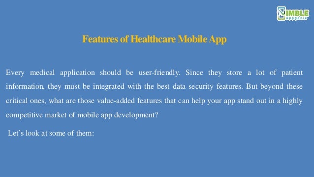 Features of Healthcare MobileApp
Every medical application should be user-friendly. Since they store a lot of patient
information, they must be integrated with the best data security features. But beyond these
critical ones, what are those value-added features that can help your app stand out in a highly
competitive market of mobile app development?
Let’s look at some of them:
 