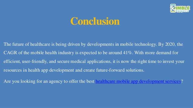 Conclusion
The future of healthcare is being driven by developments in mobile technology. By 2020, the
CAGR of the mobile health industry is expected to be around 41%. With more demand for
efficient, user-friendly, and secure medical applications, it is now the right time to invest your
resources in health app development and create future-forward solutions.
Are you looking for an agency to offer the best healthcare mobile app development services?
 