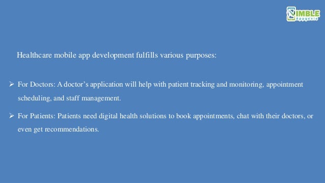 For Doctors: A doctor’s application will help with patient tracking and monitoring, appointment
scheduling, and staff management.
 For Patients: Patients need digital health solutions to book appointments, chat with their doctors, or
even get recommendations.
Healthcare mobile app development fulfills various purposes:
 