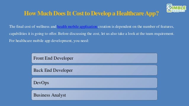 How Much Does It Cost to Develop a HealthcareApp?
The final cost of wellness and health mobile application creation is dependent on the number of features,
capabilities it is going to offer. Before discussing the cost, let us also take a look at the team requirement.
For healthcare mobile app development, you need:
Front End Developer
Back End Developer
DevOps
Business Analyst
 