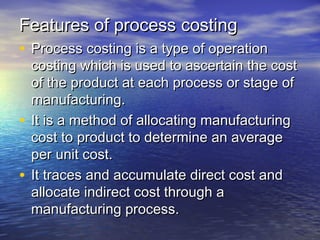 Features of process costingFeatures of process costing
• Process costing is a type of operationProcess costing is a type of operation
costing which is used to ascertain the costcosting which is used to ascertain the cost
of the product at each process or stage ofof the product at each process or stage of
manufacturing.manufacturing.
• It is a method of allocating manufacturingIt is a method of allocating manufacturing
cost to product to determine an averagecost to product to determine an average
per unit cost.per unit cost.
• It traces and accumulate direct cost andIt traces and accumulate direct cost and
allocate indirect cost through aallocate indirect cost through a
manufacturing process.manufacturing process.
 