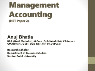 Management
Accounting
(NET Paper 2)
Anuj Bhatia
BBA (Gold Medalist), M.Com (Gold Medalist), CA(Inter.),
CMA(Inter.), GSET, UGC NET-JRF, Ph.D (Pur.)]
Research Scholar,
Department of Business Studies,
Sardar Patel University
 
