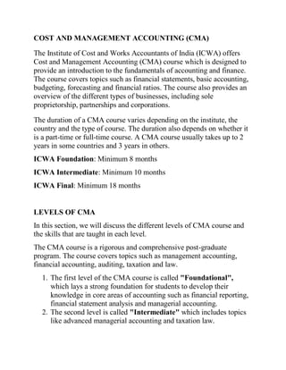 COST AND MANAGEMENT ACCOUNTING (CMA)
The Institute of Cost and Works Accountants of India (ICWA) offers
Cost and Management Accounting (CMA) course which is designed to
provide an introduction to the fundamentals of accounting and finance.
The course covers topics such as financial statements, basic accounting,
budgeting, forecasting and financial ratios. The course also provides an
overview of the different types of businesses, including sole
proprietorship, partnerships and corporations.
The duration of a CMA course varies depending on the institute, the
country and the type of course. The duration also depends on whether it
is a part-time or full-time course. A CMA course usually takes up to 2
years in some countries and 3 years in others.
ICWA Foundation: Minimum 8 months
ICWA Intermediate: Minimum 10 months
ICWA Final: Minimum 18 months
LEVELS OF CMA
In this section, we will discuss the different levels of CMA course and
the skills that are taught in each level.
The CMA course is a rigorous and comprehensive post-graduate
program. The course covers topics such as management accounting,
financial accounting, auditing, taxation and law.
1. The first level of the CMA course is called "Foundational",
which lays a strong foundation for students to develop their
knowledge in core areas of accounting such as financial reporting,
financial statement analysis and managerial accounting.
2. The second level is called "Intermediate" which includes topics
like advanced managerial accounting and taxation law.
 