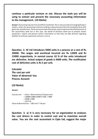 continue a particular venture or not. Discuss the tools you will be
using to extract and present the necessary accounting information
to the management. (10 Marks)
Answer: Accountingrequires time andeffortinvestment.Thisisnotjustatask of managingthingsor
matters, when the accounting or decision making is about business then this should be done with
great care andattention. There are several toolsthatcanbe usedtomaximize the efficiencylevel of
the accountancy work but in this case, the board of directors asked you to prepare certain
projections, reports and present certain information so that they can take decision regarding
whether to continue a particular venture or not so
Question. 2. M Ltd introduces 5000 units in a process at a cost of Rs
20000. The wages and overhead incurred are Rs 12000 and Rs
15000 respectively. In normal course 10 % of the units introduced
are defective. Actual output of goods is 4400 units. The rectification
cost of defective units is Rs 5 per unit.
Calculate
The cost per unit
Value of abnormal loss
Process Account
(10 Marks)
Answer:
Cost perunit = (Cost– Abnormal loss) /Outputunits
= (20000+12000+15000-5*100) / 4400
= 46500 / 4400
= 10.57 Rs
Value of abnormal loss = 100 units* 5 Rs per
Question. 3. a) It is very necessary for an organization to analyses
the cost drivers in order to control cost and to maximize overall
value. You are the cost accountant in Cipla Ltd, suggest the major
 