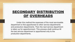 SECONDARY DISTRIBUTION
OF OVERHEADS
Under this method the expenses of the most serviceable
department is first apportioned to other service departments
and production departments. Then the next service department
is taken up for apportionment. This process shall continue till
the last service department is apportioned only to the
production departments.
Vignesh,Harish
 