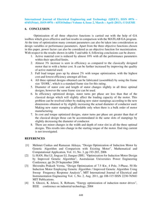 International Journal of Electrical Engineering and Technology (IJEET), ISSN 0976 –
6545(Print), ISSN 0976 – 6553(Online) Volume 4, Issue 2, March – April (2013), © IAEME
448
6. CONCLUSION
Optimization of all three objective functions is carried out with the help of GA
toolbox which gives effective and fast results in comparison with the MATLAB GA program.
At the time of optimization many constant parameters can also be taken into consideration as
design variables or performance parameters. Apart from the three objective functions chosen
in this paper, power factor can also be considered as an objective function for maximization.
With respect to the results shown in table 3 and table 4, following conclusions can be drawn:
1. Active material cost is reduced by almost 10% with all the performance parameters
within their specified limits.
2. Almost 3% increase is seen in efficiency as compared to the classically designed
motor that to with a better cost. It can be further increased by improving the quality
of active material used.
3. Full load torque goes up by almost 2% with torque optimization, with the highest
cost and lowest efficiency amongst all four.
4. All three optimal designs obtained can be fabricated (assembled) by using the frame
size ‘D100L’, which is a standard frame size for this rating.
5. Diameter of stator core and length of stator changes slightly in all three optimal
designs; however the same frame size can be used.
6. In efficiency optimized design, stator turns per phase are less than that of the
classical design which will slightly affect the loading capacity of the motor. This
problem can be resolved either by making new stator stampings according to the new
dimensions obtained or by slightly increasing the actual diameter of conductor used.
Making new stator stamping is affordable only when there is a bulk order of motor
manufacturing.
7. In cost and torque optimized designs, stator turns per phase are greater than that of
the classical design those can be accommodated in the same slots of stampings by
slightly decreasing the diameter of conductor.
8. There are minor changes in the width and depth of rotor slot in all the three optimal
designs. This results into change in the starting torque of the motor. End ring current
is not investigated.
REFERENCES
[1] Mehmet Cunkas and Ramazan Akkaya, “Design Optimization of Induction Motor by
Genetic Algorithm and Comparison with Existing Motor”, Mathematical and
Computational Application, Vol. 11, No. 3, pp 193-203, 2006
[2] Li HAN, Hui LI, Jingcan LI, Jianguo ZHU, “Optimization for Induction Motor Design
by Improved Genetic Algorithm”, Australasian Universities Power Engineering
Conference, pp 26-29 September 2004
[3] Shivendra Prakash Verma, “Design Optimization of 7.5 Kw, 4 Pole, 3-Phase, 50 Hz
Induction Motor Employing Genetic Algorithm / Improved Genetic Algorithm Using
Sweep Frequency Response Analysis”, MIT International Journal of Electrical and
Instrumentation Engineering Vol. 1, No. 2, Aug. 2011, pp 108-115 ISSN 2230-7656©
MIT Publications.
[4] S. Ghozzi, K. Jelassi, X. Roboam, “Energy optimization of induction motor drives”,
IEEE conference on industrial technology, 2004
 