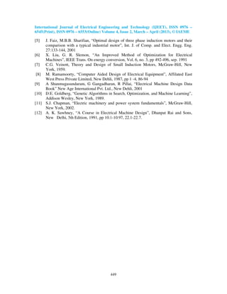 International Journal of Electrical Engineering and Technology (IJEET), ISSN 0976 –
6545(Print), ISSN 0976 – 6553(Online) Volume 4, Issue 2, March – April (2013), © IAEME
449
[5] J. Faiz, M.B.B. Sharifian, “Optimal design of three phase induction motors and their
comparison with a typical industrial motor”, Int. J. of Comp. and Elect. Engg. Eng.
27:133-144, 2001
[6] X. Liu, G. R. Slemon, “An Improved Method of Optimization for Electrical
Machines”, IEEE Trans. On energy conversion, Vol. 6, no. 3, pp 492-496, sep. 1991
[7] C.G. Veinott, Theory and Design of Small Induction Motors, McGraw-Hill, New
York, 1959.
[8] M. Ramamoorty, “Computer Aided Design of Electrical Equipment”, Affilated East
West Press Private Limited, New Dehli, 1987, pp 1 -4, 86-94
[9] A Shanmugasundaram, G Gangadharan, R Pillai, “Electrical Machine Design Data
Book” New Age International Pvt. Ltd., New Dehli, 2001
[10] D.E. Goldberg, “Genetic Algorithms in Search, Optimization, and Machine Learning”,
Addison Wesley, New York, 1989.
[11] S.J. Chapman, “Electric machinery and power system fundamentals”, McGraw-Hill,
New York, 2002.
[12] A. K. Sawhney, “A Course in Electrical Machine Design”, Dhanpat Rai and Sons,
New Delhi, 5th Edition, 1991, pp 10.1-10.97, 22.1-22.7.
 