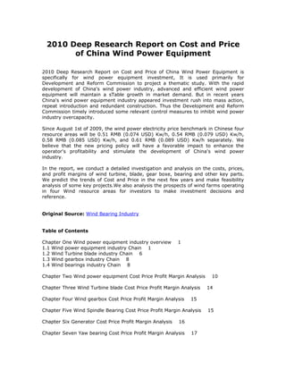 2010 Deep Research Report on Cost and Price
       of China Wind Power Equipment

2010 Deep Research Report on Cost and Price of China Wind Power Equipment is
specifically for wind power equipment investment, It is used primarily for
Development and Reform Commission to project a thematic study. With the rapid
development of China's wind power industry, advanced and efficient wind power
equipment will maintain a sTable growth in market demand. But in recent years
China's wind power equipment industry appeared investment rush into mass action,
repeat introduction and redundant construction. Thus the Development and Reform
Commission timely introduced some relevant control measures to inhibit wind power
industry overcapacity.

Since August 1st of 2009, the wind power electricity price benchmark in Chinese four
resource areas will be 0.51 RMB (0.074 USD) Kw/h, 0.54 RMB (0.079 USD) Kw/h,
0.58 RMB (0.085 USD) Kw/h, and 0.61 RMB (0.089 USD) Kw/h separately. We
believe that the new pricing policy will have a favorable impact to enhance the
operator's profitability and stimulate the development of China's wind power
industry.

In the report, we conduct a detailed investigation and analysis on the costs, prices,
and profit margins of wind turbine, blade, gear boxe, bearing and other key parts.
We predict the trends of Cost and Price in the next few years and make feasibility
analysis of some key projects.We also analysis the prospects of wind farms operating
in four Wind resource areas for investors to make investment decisions and
reference.


Original Source: Wind Bearing Industry


Table of Contents

Chapter One Wind power equipment industry overview        1
1.1 Wind power equipment industry Chain 1
1.2 Wind Turbine blade industry Chain 6
1.3 Wind gearbox industry Chain 8
1.4 Wind bearings industry Chain 8

Chapter Two Wind power equipment Cost Price Profit Margin Analysis     10

Chapter Three Wind Turbine blade Cost Price Profit Margin Analysis    14

Chapter Four Wind gearbox Cost Price Profit Margin Analysis    15

Chapter Five Wind Spindle Bearing Cost Price Profit Margin Analysis   15

Chapter Six Generator Cost Price Profit Margin Analysis   16

Chapter Seven Yaw bearing Cost Price Profit Margin Analysis    17
 