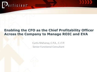 Enabling the CFO as the Chief Profitability Officer Across the Company to Manage ROIC and EVA  Curtis Mahanay, C.P.A., C.I.T.P. Senior Functional Consultant 
