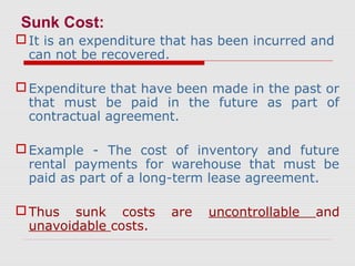 Sunk Cost:
It is an expenditure that has been incurred and
can not be recovered.
Expenditure that have been made in the past or
that must be paid in the future as part of
contractual agreement.
Example - The cost of inventory and future
rental payments for warehouse that must be
paid as part of a long-term lease agreement.
Thus sunk costs are uncontrollable and
unavoidable costs.
 