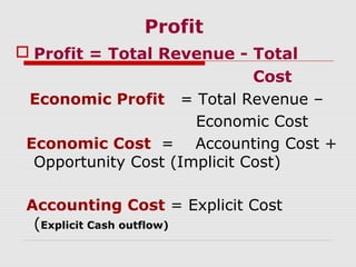Profit
 Profit = Total Revenue - Total
Cost
Economic Profit = Total Revenue –
Economic Cost
Economic Cost = Accounting Cost +
Opportunity Cost (Implicit Cost)
Accounting Cost = Explicit Cost
(Explicit Cash outflow)
 
