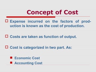Concept of Cost
 Expense incurred on the factors of prod-
uction is known as the cost of production.
 Costs are taken as function of output.
 Cost is categorized in two part. As:
 Economic Cost
 Accounting Cost
 
