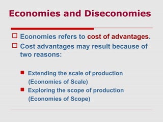 Economies and Diseconomies
 Economies refers to cost of advantages.
 Cost advantages may result because of
two reasons:
 Extending the scale of production
(Economies of Scale)
 Exploring the scope of production
(Economies of Scope)
 