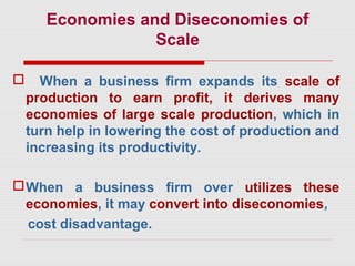 Economies and Diseconomies of
Scale
 When a business firm expands its scale of
production to earn profit, it derives many
economies of large scale production, which in
turn help in lowering the cost of production and
increasing its productivity.
When a business firm over utilizes these
economies, it may convert into diseconomies,
cost disadvantage.
 