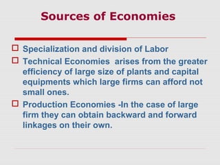 Sources of Economies
 Specialization and division of Labor
 Technical Economies arises from the greater
efficiency of large size of plants and capital
equipments which large firms can afford not
small ones.
 Production Economies -In the case of large
firm they can obtain backward and forward
linkages on their own.
 